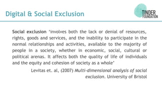 Digital & Social Exclusion
Social exclusion ‘involves both the lack or denial of resources,
rights, goods and services, and the inability to participate in the
normal relationships and activities, available to the majority of
people in a society, whether in economic, social, cultural or
political arenas. It affects both the quality of life of individuals
and the equity and cohesion of society as a whole’
Levitas et. al, (2007) Multi-dimensional analysis of social
exclusion. University of Bristol
 