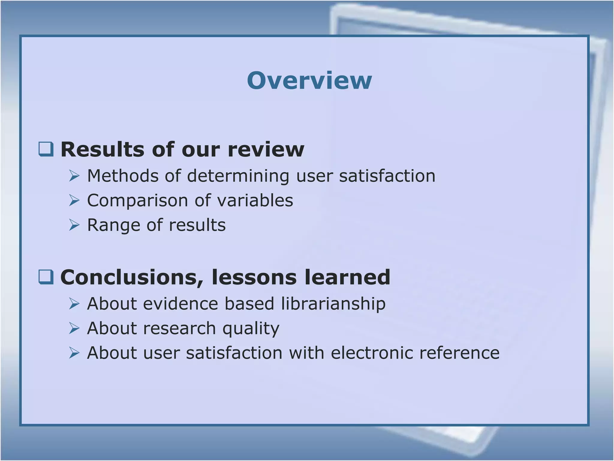 OverviewResults of our reviewMethods of determining user satisfactionComparison of variablesRange of resultsConclusions, lessons learnedAbout evidence based librarianshipAbout research qualityAbout user satisfaction with electronic reference