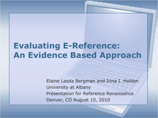Evaluating E-Reference: An Evidence Based Approach Elaine Lasda Bergman and Irina I. Holden University at Albany Presentation for Reference Renaissance Denver, CO August 10, 2010 