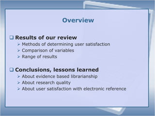 OverviewResults of our reviewMethods of determining user satisfactionComparison of variablesRange of resultsConclusions, lessons learnedAbout evidence based librarianshipAbout research qualityAbout user satisfaction with electronic reference