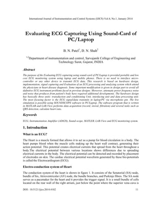 International Journal of Instrumentation and Control Systems (IJICS) Vol.4, No.1, January 2014

Evaluating ECG Capturing Using Sound-Card of
PC/Laptop
B. N. Patel1, D. N. Shah2
1,2

Department of instrumentation and control, Sarvajanik College of Engineering and
Technology Surat, Gujarat, INDIA

Abstract
The purpose of the Evaluating ECG capturing using sound-card of PC/Laptop is provided portable and low
cost ECG monitoring system using laptop and mobile phones. There is no need to interface microcontroller or any other device to transmit ECG data. This research is based on hardware design,
implementation, signal capturing and Evaluation of an ECG processing and analyzing system which attend
the physicians in heart disease diagnosis. Some important modification is given in design part to avoid all
definitive ECG instrument problems faced in previous designs. Moreover, attenuate power frequency noise
and noise that produces from patient's body have required additional developments. The hardware design
has basically three units: transduction and conditioning Unit, interfacing unit and data processing unit.
The most focusing factor is the ECG signal/data transmits in laptop/PC via microphone pin. The live
simulation is possible using SOUNDSCOPE software in PC/Laptop. The software program that is written
in MATLAB and LAB-View performs data acquisition (record, stored, filtration) and several tasks such as
QRS detection, calculate heart rate.

Keywords
ECG, Instrumentation Amplifier (AD620), Sound-scope, MATLEB, LAB-View and ECG monitoring system.

1. Introduction
What is an ECG?
The Heart is a muscle formed that allows it to act as a pump for blood circulation in a body. The
heart pumps blood when the muscle cells making up the heart wall contract, generating their
action potential. This potential creates electrical currents that spread from the heart throughout a
body.The electrical potential between various locations shows differences due to spreading
electrical currents in the body. The electrical potential can be detected and recorded by placement
of electrodes on skin. The cardiac electrical potential waveform generated by these bio-potentials
is called the Electrocardiogram (ECG).

Electro-conduction system of Heart
The conduction system of the heart is shown in figure 1. It consists of the Senatorial (SA) node,
bundle of his, Atrioventricular (AV) node, the bundle branches, and Purkinje fibres. The SA node
serves as a pacemaker for the heart and it provides the trigger signal. It is a small bundle of cells
located on the rear wall of the right atrium, just below the point where the superior vena cava is
DOI : 10.5121/ijics.2014.4102

11

 