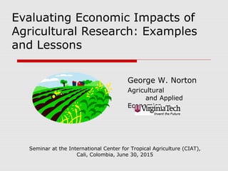 Evaluating Economic Impacts of
Agricultural Research: Examples
and Lessons
George W. Norton
Agricultural
and Applied
Economics
Seminar at the International Center for Tropical Agriculture (CIAT),
Cali, Colombia, June 30, 2015
 
