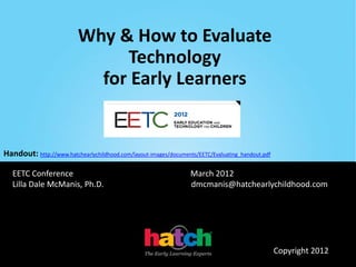 Why & How to Evaluate
                               Technology
                            for Early Learners


Handout: http://www.hatchearlychildhood.com/layout-images/documents/EETC/Evaluating_handout.pdf

   EETC Conference                                                March 2012
   Lilla Dale McManis, Ph.D.                                      dmcmanis@hatchearlychildhood.com




                                                                                                  Copyright 2012
 