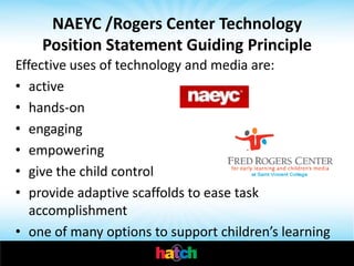 NAEYC /Rogers Center Technology
    Position Statement Guiding Principle
Effective uses of technology and media are:
• active
• hands-on
• engaging
• empowering
• give the child control
• provide adaptive scaffolds to ease task
   accomplishment
• one of many options to support children’s learning
 