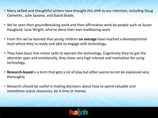 • Many skilled and thoughtful writers have brought this shift to our intention, including Doug
  Clements , Julie Sarama, and David Shade.

• We’ve seen their groundbreaking work and then affirmative work by people such as Susan
  Haugland, June Wright; who’ve done their own trailblazing work.

• From this we’ve learned that young children on average have reached a developmental
  level where they're ready and able to engage with technology.

• They have basic fine motor skills to operate the technology. Cognitively they’ve got the
  attention span and emotionally, they show very high interest and motivation for using
  technology.

• Research-based is a term that gets a lot of play but often seems to not be explained very
  thoroughly.

• Research should be useful in making decisions about how to spend valuable and
  sometimes scarce resources, be it time or money.
 