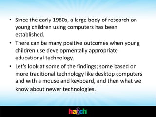 • Since the early 1980s, a large body of research on
  young children using computers has been
  established.
• There can be many positive outcomes when young
  children use developmentally appropriate
  educational technology.
• Let’s look at some of the findings; some based on
  more traditional technology like desktop computers
  and with a mouse and keyboard, and then what we
  know about newer technologies.
 