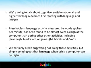 • We’re going to talk about cognitive, social-emotional, and
  higher thinking outcomes first, starting with language and
  literacy.

• Preschoolers’ language activity, measured by words spoken
  per minute, has been found to be almost twice as high at the
  computer than during other other activities, including
  playdough, blocks, art, or games (Muhlstein and Croft).

• We certainly aren’t suggesting not doing these activities, but
  simply pointing out that language when using a computer can
  be higher.

• In story telling, Riding and Tite found that preschoolers told
 