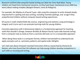 Research confirms that computer-based writing can allow for more fluid ideas. Young
children are freed from mechanical concerns, so they have fewer mechanical errors AND less
worry about making mistakes (Bangert-Drowns; Jones & Pellegrini).

For example, the Moxley et al found 3 year- olds using the computer to write showed steady
improvement in spelling and story writing, including invented spellings, and at age 4 they
outperformed children without computer based writing experiences.

Of course in math related fields like science, engineering and statistics using technology is
integral; and it turns out it can promote learning math for young children.

Concrete experience with 3 dimensional objects is a fundamental approach for teaching
math that shouldn’t change, however Brinkley & Watson found 3-year-olds learned sorting
from a computer task as easily as from a concrete doll task; so it is a comparable approach.

When doing these tasks in a computer format, children learned both to understand and
apply concepts such as symmetry, patterns and spatial order (Wright).

Let’s talk next about Computer Assisted Instruction (CAI) as researched by Clements &
Nastasi; who have found that CAI software can help young children develop competence in
such skills as counting and sorting.
 