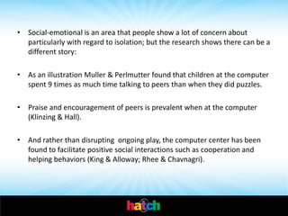• Social-emotional is an area that people show a lot of concern about
  particularly with regard to isolation; but the research shows there can be a
  different story:

• As an illustration Muller & Perlmutter found that children at the computer
  spent 9 times as much time talking to peers than when they did puzzles.

• Praise and encouragement of peers is prevalent when at the computer
  (Klinzing & Hall).

• And rather than disrupting ongoing play, the computer center has been
  found to facilitate positive social interactions such as cooperation and
  helping behaviors (King & Alloway; Rhee & Chavnagri).
 