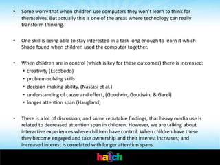 •   Some worry that when children use computers they won’t learn to think for
    themselves. But actually this is one of the areas where technology can really
    transform thinking.

•   One skill is being able to stay interested in a task long enough to learn it which
    Shade found when children used the computer together.

•   When children are in control (which is key for these outcomes) there is increased:
    • creativity (Escobedo)
    • problem-solving skills
    • decision-making ability, (Nastasi et al.)
    • understanding of cause and effect, (Goodwin, Goodwin, & Garel)
    • longer attention span (Haugland)

•   There is a lot of discussion, and some reputable findings, that heavy media use is
    related to decreased attention span in children. However, we are talking about
    interactive experiences where children have control. When children have these
    they become engaged and take ownership and their interest increases; and
    increased interest is correlated with longer attention spans.
 