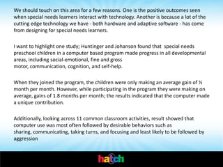 We should touch on this area for a few reasons. One is the positive outcomes seen
when special needs learners interact with technology. Another is because a lot of the
cutting edge technology we have - both hardware and adaptive software - has come
from designing for special needs learners.

I want to highlight one study; Huntinger and Johanson found that special needs
preschool children in a computer based program made progress in all developmental
areas, including social-emotional, fine and gross
motor, communication, cognition, and self-help.

When they joined the program, the children were only making an average gain of ½
month per month. However, while participating in the program they were making on
average, gains of 1.8 months per month; the results indicated that the computer made
a unique contribution.

Additionally, looking across 11 common classroom activities, result showed that
computer use was most often followed by desirable behaviors such as
sharing, communicating, taking turns, and focusing and least likely to be followed by
aggression
 