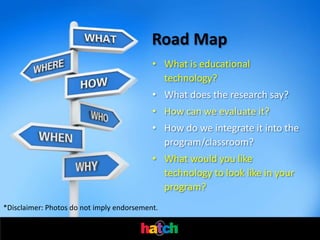 Road Map
                                           • What is educational
                                             technology?
                                           • What does the research say?
                                           • How can we evaluate it?
                                           • How do we integrate it into the
                                             program/classroom?
                                           • What would you like
                                             technology to look like in your
                                             program?
*Disclaimer: Photos do not imply endorsement.
 
