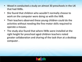 • Wood in conducted a study on almost 30 preschools in the UK
  that had IWBs.
• She found that children who wouldn’t normally choose to
  work on the computer were doing so with the IWB.
• Their teachers observed these young children could do the
  activities without needing the fine-motor skills required to
  operate a mouse.
• The study also found that where IWBs were installed at the
  right height for preschool aged children teachers noted
  greater collaboration and sharing of the task than at a desktop
  computer .
 