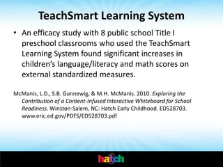 TeachSmart Learning System
• An efficacy study with 8 public school Title I
  preschool classrooms who used the TeachSmart
  Learning System found significant increases in
  children’s language/literacy and math scores on
  external standardized measures.

McManis, L.D., S.B. Gunnewig, & M.H. McManis. 2010. Exploring the
  Contribution of a Content-Infused Interactive Whiteboard for School
  Readiness. Winston-Salem, NC: Hatch Early Childhood. ED528703.
  www.eric.ed.gov/PDFS/ED528703.pdf
 