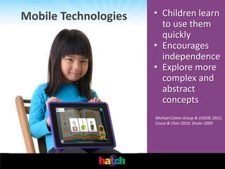 Mobile Technologies   • Children learn
                        to use them
                        quickly
                      • Encourages
                        independence
                      • Explore more
                        complex and
                        abstract
                        concepts
                      Michael Cohen Group & USDOE 2011;
                      Couse & Chen 2010; Shuler 2009
 