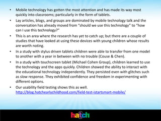•   Mobile technology has gotten the most attention and has made its way most
    quickly into classrooms; particularly in the form of tablets.
•   Lay articles, blogs, and groups are dominated by mobile technology talk and the
    conversation has already moved from “should we use this technology” to “how
    can I use this technology?”
•   This is an area where the research has yet to catch up; but there are a couple of
    studies that have looked at using these devices with young children whose results
    are worth noting.
•   In a study with stylus driven tablets children were able to transfer from one model
    to another with a year in between with no trouble (Couse & Chen).
•   In a study with touchscreen tablet (Michael Cohen Group), children learned to use
    the technology and the apps quickly. Children showed the ability to interact with
    the educational technology independently. They persisted even with glitches such
    as slow response. They exhibited confidence and freedom in experimenting with
    different options.
•   Our usability field testing shows this as well.
    http://blog.hatchearlychildhood.com/field-test-istartsmart-mobile/
 