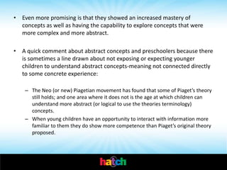 • Even more promising is that they showed an increased mastery of
  concepts as well as having the capability to explore concepts that were
  more complex and more abstract.

• A quick comment about abstract concepts and preschoolers because there
  is sometimes a line drawn about not exposing or expecting younger
  children to understand abstract concepts-meaning not connected directly
  to some concrete experience:

    – The Neo (or new) Piagetian movement has found that some of Piaget’s theory
      still holds; and one area where it does not is the age at which children can
      understand more abstract (or logical to use the theories terminology)
      concepts.
    – When young children have an opportunity to interact with information more
      familiar to them they do show more competence than Piaget’s original theory
      proposed.
 
