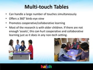 Multi-touch Tables
•   Can handle a large number of touches simultaneously
•   Offers a 360° birds-eye view
•   Promotes cooperative/collaborative learning
•   Most of the research is with older children. If there are not
    enough ‘assets’, this can hurt cooperative and collaborative
    learning just as it does in any non-tech setting.
 