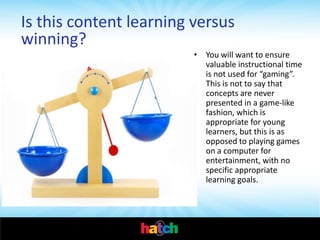 Is this content learning versus
winning?
                         • You will want to ensure
                           valuable instructional time
                           is not used for “gaming”.
                           This is not to say that
                           concepts are never
                           presented in a game-like
                           fashion, which is
                           appropriate for young
                           learners, but this is as
                           opposed to playing games
                           on a computer for
                           entertainment, with no
                           specific appropriate
                           learning goals.
 