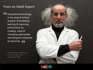 From an Adult Expert

“   Educational technology
    is the study & ethical
    practice of facilitating
    learning & improving
    performance by
    creating, using &
    managing appropriate
    technological processes


                      ”
    & resources.



    Association for Educational
    Communications and
    Technology, 2008




                                  .
 