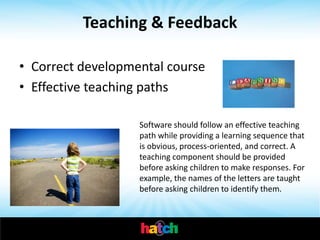 Teaching & Feedback

• Correct developmental course
• Effective teaching paths

                   Software should follow an effective teaching
                   path while providing a learning sequence that
                   is obvious, process-oriented, and correct. A
                   teaching component should be provided
                   before asking children to make responses. For
                   example, the names of the letters are taught
                   before asking children to identify them.
 