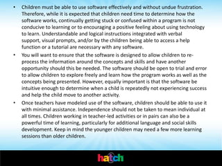 •   Children must be able to use software effectively and without undue frustration.
    Therefore, while it is expected that children need time to determine how the
    software works, continually getting stuck or confused within a program is not
    conducive to learning or to encouraging a positive feeling about using technology
    to learn. Understandable and logical instructions integrated with verbal
    support, visual prompts, and/or by the children being able to access a help
    function or a tutorial are necessary with any software.
•   You will want to ensure that the software is designed to allow children to re-
    process the information around the concepts and skills and have another
    opportunity should this be needed. The software should be open to trial and error
    to allow children to explore freely and learn how the program works as well as the
    concepts being presented. However, equally important is that the software be
    intuitive enough to determine when a child is repeatedly not experiencing success
    and help the child move to another activity.
•   Once teachers have modeled use of the software, children should be able to use it
    with minimal assistance. Independence should not be taken to mean individual at
    all times. Children working in teacher-led activities or in pairs can also be a
    powerful time of learning, particularly for additional language and social skills
    development. Keep in mind the younger children may need a few more learning
    sessions than older children.
 