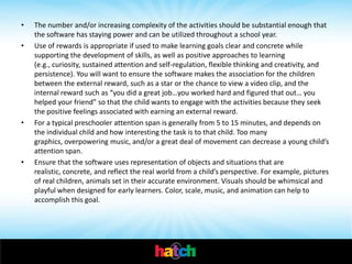 •   The number and/or increasing complexity of the activities should be substantial enough that
    the software has staying power and can be utilized throughout a school year.
•   Use of rewards is appropriate if used to make learning goals clear and concrete while
    supporting the development of skills, as well as positive approaches to learning
    (e.g., curiosity, sustained attention and self-regulation, flexible thinking and creativity, and
    persistence). You will want to ensure the software makes the association for the children
    between the external reward, such as a star or the chance to view a video clip, and the
    internal reward such as “you did a great job…you worked hard and figured that out… you
    helped your friend” so that the child wants to engage with the activities because they seek
    the positive feelings associated with earning an external reward.
•   For a typical preschooler attention span is generally from 5 to 15 minutes, and depends on
    the individual child and how interesting the task is to that child. Too many
    graphics, overpowering music, and/or a great deal of movement can decrease a young child’s
    attention span.
•   Ensure that the software uses representation of objects and situations that are
    realistic, concrete, and reflect the real world from a child’s perspective. For example, pictures
    of real children, animals set in their accurate environment. Visuals should be whimsical and
    playful when designed for early learners. Color, scale, music, and animation can help to
    accomplish this goal.
 