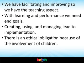 • We have facilitating and improving so
  we have the teaching aspect.
• With learning and performance we need
  end goals.
• Creating, using, and managing lead to
  implementation.
• There is an ethical obligation because of
  the involvement of children.
 