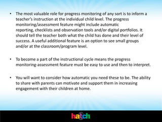 • The most valuable role for progress monitoring of any sort is to inform a
  teacher’s instruction at the individual child level. The progress
  monitoring/assessment feature might include automatic
  reporting, checklists and observation tools and/or digital portfolios. It
  should tell the teacher both what the child has done and their level of
  success. A useful additional feature is an option to see small groups
  and/or at the classroom/program level.

• To become a part of the instructional cycle means the progress
  monitoring-assessment feature must be easy to use and then to interpret.

• You will want to consider how automatic you need these to be. The ability
  to share with parents can motivate and support them in increasing
  engagement with their children at home.
 