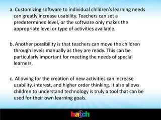 a. Customizing software to individual children’s learning needs
  can greatly increase usability. Teachers can set a
  predetermined level, or the software only makes the
  appropriate level or type of activities available.

b. Another possibility is that teachers can move the children
  through levels manually as they are ready. This can be
  particularly important for meeting the needs of special
  learners.

c. Allowing for the creation of new activities can increase
  usability, interest, and higher order thinking. It also allows
  children to understand technology is truly a tool that can be
  used for their own learning goals.
 