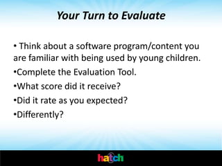 Your Turn to Evaluate

• Think about a software program/content you
are familiar with being used by young children.
•Complete the Evaluation Tool.
•What score did it receive?
•Did it rate as you expected?
•Differently?
 