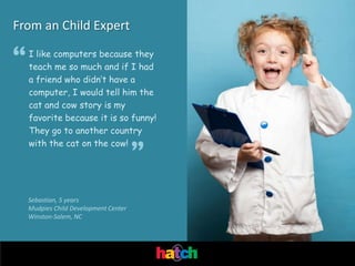 From an Child Expert

“   I like computers because they
    teach me so much and if I had
    a friend who didn’t have a
    computer, I would tell him the
    cat and cow story is my
    favorite because it is so funny!
    They go to another country
    with the cat on the cow!
                                       ”
    Sebastian, 5 years
    Mudpies Child Development Center
    Winston-Salem, NC
 
