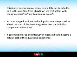 • This is a very active area of research and takes us back to the
  shift in the question from ‘should we use technology with
  young learners?’ to ‘how best can we do so?’.

• Incorporating educational technology is a complex procedure
  where the sum of the parts are greater than the individual
  components themselves.

• It becoming infused and interwoven means it has to become a
  natural part of the educational experience.
 