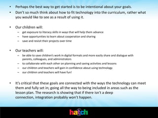 •   Perhaps the best way to get started is to be intentional about your goals.
•   Don’t so much think about how to fit technology into the curriculum, rather what
    you would like to see as a result of using it.

•   Our children will:
     –   get exposure to literacy skills in ways that will help them advance
     –   have opportunities to learn about cooperation and sharing
     –   save and revisit their projects over time


•   Our teachers will:
     –   be able to save children’s work in digital formats and more easily share and dialogue with
         parents, colleagues, and administrators
     –   to collaborate with each other on planning and saving activities and lessons
     –   our children and teachers will gain in confidence about using technology
     –   our children and teachers will have fun!


•   It’s critical that these goals are connected with the ways the technology can meet
    them and fully set in; going all the way to being included in areas such as the
    lesson plan. The research is showing that if there isn't a deep
    connection, integration probably won’t happen.
 