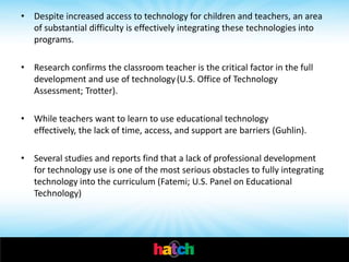 • Despite increased access to technology for children and teachers, an area
  of substantial difficulty is effectively integrating these technologies into
  programs.

• Research confirms the classroom teacher is the critical factor in the full
  development and use of technology (U.S. Office of Technology
  Assessment; Trotter).

• While teachers want to learn to use educational technology
  effectively, the lack of time, access, and support are barriers (Guhlin).

• Several studies and reports find that a lack of professional development
  for technology use is one of the most serious obstacles to fully integrating
  technology into the curriculum (Fatemi; U.S. Panel on Educational
  Technology)
 
