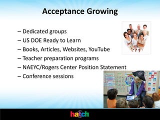 Acceptance Growing

– Dedicated groups
– US DOE Ready to Learn
– Books, Articles, Websites, YouTube
– Teacher preparation programs
– NAEYC/Rogers Center Position Statement
– Conference sessions
 