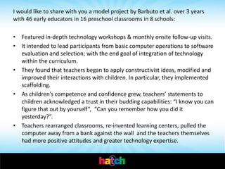 I would like to share with you a model project by Barbuto et al. over 3 years
with 46 early educators in 16 preschool classrooms in 8 schools:

• Featured in-depth technology workshops & monthly onsite follow-up visits.
• It intended to lead participants from basic computer operations to software
  evaluation and selection; with the end goal of integration of technology
  within the curriculum.
• They found that teachers began to apply constructivist ideas, modified and
  improved their interactions with children. In particular, they implemented
  scaffolding.
• As children’s competence and confidence grew, teachers’ statements to
  children acknowledged a trust in their budding capabilities: “I know you can
  figure that out by yourself”, “Can you remember how you did it
  yesterday?”.
• Teachers rearranged classrooms, re-invented learning centers, pulled the
  computer away from a bank against the wall and the teachers themselves
  had more positive attitudes and greater technology expertise.
 