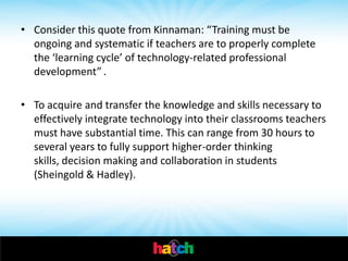 • Consider this quote from Kinnaman: “Training must be
  ongoing and systematic if teachers are to properly complete
  the ‘learning cycle’ of technology-related professional
  development” .

• To acquire and transfer the knowledge and skills necessary to
  effectively integrate technology into their classrooms teachers
  must have substantial time. This can range from 30 hours to
  several years to fully support higher-order thinking
  skills, decision making and collaboration in students
  (Sheingold & Hadley).
 
