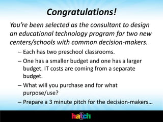 Congratulations!
You’re been selected as the consultant to design
an educational technology program for two new
centers/schools with common decision-makers.
  – Each has two preschool classrooms.
  – One has a smaller budget and one has a larger
    budget. IT costs are coming from a separate
    budget.
  – What will you purchase and for what
    purpose/use?
  – Prepare a 3 minute pitch for the decision-makers…
 