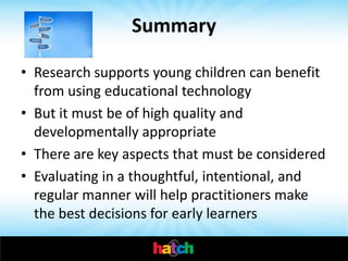 Summary

• Research supports young children can benefit
  from using educational technology
• But it must be of high quality and
  developmentally appropriate
• There are key aspects that must be considered
• Evaluating in a thoughtful, intentional, and
  regular manner will help practitioners make
  the best decisions for early learners
 