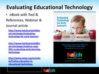 Evaluating Educational Technology
• eBook with Tool &
References, Webinar &
Journal article
 http://www.hatchearlychildho
 od.com/pages/evaluating-
 technology-for-early-learners

 http://www.hatchearlychildho
 od.com/pages/webinar-sept-
 2011-evaluating-early-learning-
 technology

 http://www.naeyc.org/yc/artic
 le/finding-education-in-
 educational-technology
 