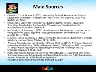 Main Sources
•   Clements, D.H. & Sarama, J. (2003). Strip Mining for Gold: Research and Policy in
    Educational Technology—A Response to “Fool’s Gold”. AACE Journal, 11(1), 7-69.
    Norfolk, VA: AACE.
•   International Society for Technology in Education. (2008). National Educational
    Technology Standards for Teachers. http://www.iste.org/standards/nets-for-
    teachers/nets-for-teachers-2008.aspx
•   McCarrick, K., & Xiaoming, L. (2007). Buried treasure: The impact of computer use on
    young children’s social, cognitive, language development and motivation. AACE
    Journal, 15 (1), 73-95.
•   McManis, L.D., & Gunnewig, S. (2012). Finding the Education in Educational Technology
    with Early Learners. Young Children, 67 (3), 14-24.
•    National Association for the Education of Young Children. (2012). Technology Tools and
    Interactive Media in Early Childhood Programs Serving Children from Birth through Age
    8.”. http://www.naeyc.org/files/naeyc/file/positions/Draft Technology in Early
    Childhood Programs 4-29-2011.pdf
•   Public Broadcasting Service and Grunwald Associates. (2011). Deepening Connections:
    Teachers Increasingly Rely on Media and Technology. Report of the Public Broadcasting
    Service. Arlington, VA: Public Broadcasting Service.
    www.pbs.org/teachers/grunwald/pbs-grunwald-2010.pdf
 