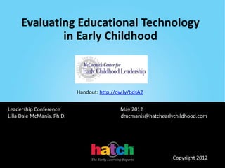 Evaluating Educational Technology
             in Early Childhood



                            Handout: http://ow.ly/bdsA2


Leadership Conference                        May 2012
Lilla Dale McManis, Ph.D.                    dmcmanis@hatchearlychildhood.com




                                                                Copyright 2012
 