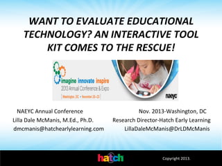WANT	
  TO	
  EVALUATE	
  EDUCATIONAL	
  
TECHNOLOGY?	
  AN	
  INTERACTIVE	
  TOOL	
  
KIT	
  COMES	
  TO	
  THE	
  RESCUE!	
  
	
  
	
  
NAEYC	
  Annual	
  Conference	
  	
  	
  	
  	
  	
  	
  	
  	
  	
  	
  	
  	
  	
  	
  	
  	
  	
  	
  	
  	
  	
  	
  	
  	
  	
  	
  	
  	
  	
  	
  	
  	
  	
  	
  	
  	
  	
  	
  	
  Nov.	
  2013-­‐Washington,	
  DC	
  
Lilla	
  Dale	
  McManis,	
  M.Ed.,	
  Ph.D. 	
  
	
  Research	
  Director-­‐Hatch	
  Early	
  Learning	
  
dmcmanis@hatchearlylearning.com 	
  	
   	
  LillaDaleMcManis@DrLDMcManis	
  	
  

Copyright	
  2013.	
  

 