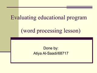 Evaluating educational program    (word processing lesson)  Done by: Atiya Al-Saadi/68717 