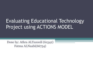 Evaluating Educational Technology Project using ACTIONS MODEL Done by: Athra ALYazeedi (61542) Fatma ALNaabi(66754) 