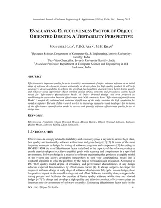 International Journal of Software Engineering & Applications (IJSEA), Vol.6, No.1, January 2015
DOI : 10.5121/ijsea.2015.6104 41
EVALUATING EFFECTIVENESS FACTOR OF OBJECT
ORIENTED DESIGN: A TESTABILITY PERSPECTIVE
MAHFUZUL HUDA
1
, Y.D.S. ARYA
2
, M. H. KHAN
3
1
Research Scholar, Department of Computer Sc. & Engineering, Invertis University,
Bareilly, India
2
Pro -Vice Chancellor, Invertis University Bareilly, India
3
Associate Professor, Department of Computer Science and Engineering at IET
Lucknow, India
ABSTRACT
Effectiveness is important quality factor to testability measurement of object oriented software at an initial
stage of software development process exclusively at design phase for high quality product. It will help
developer’s design capability to achieve the specified functionalities, characteristics, better design quality
and behavior using appropriate object oriented design (OOD) concepts and procedures. Metric based
model for ‘Effectiveness Quantification Model of Object Oriented Design’ has been proposed by
establishing the correlation between effectiveness and OOD constructs. Later ‘Effectiveness Quantification
Model’ is empirically validated and statistical significance of the study considers the high correlation for
model acceptance. The aim of this research work is to encourage researchers and developers for inclusion
of the effectiveness quantification model to access and quantify software effectiveness quality factor at
design time.
KEYWORDS
Effectiveness, Testability, Object Oriented Design, Design Metrics, Object Oriented Software, Software
Quality Model, Software Testing, Effort Estimation.
1. INTRODUCTION
Effectiveness is strongly related to testability and constantly plays a key role to deliver high class,
best quality and trustworthy software within time and given budget [1] [2]. It is one of the most
important concepts in design for testing of software programs and components [3].According to
ISO-DIS 14598 the term Effectiveness factor is defined as the capacity of the software product to
enable users/developers to achieve specified goals with accuracy and completeness in a specified
environment. Software design is a process in software engineering that produces a tangible model
of the system and allows developers /researchers to turn your computational model into a
workable algorithm to solve the problems by the help of verification and evaluation. According to
ISO 9126 quality model degree of efficiency and performance characteristics of any design
achieves expected functionalities by effectiveness factor [4]. It always supports developer for
improved software design at early stage of software development life cycle, means design phase
has positive impact on the overall testing cost and effort. Software testability always supports the
testing process and facilitates the creation of better quality software within time and allotted
budget [4-7].To design and develop a high quality and effective product, effectiveness plays an
important role for assessment of software testability. Estimating effectiveness factor early in the
 