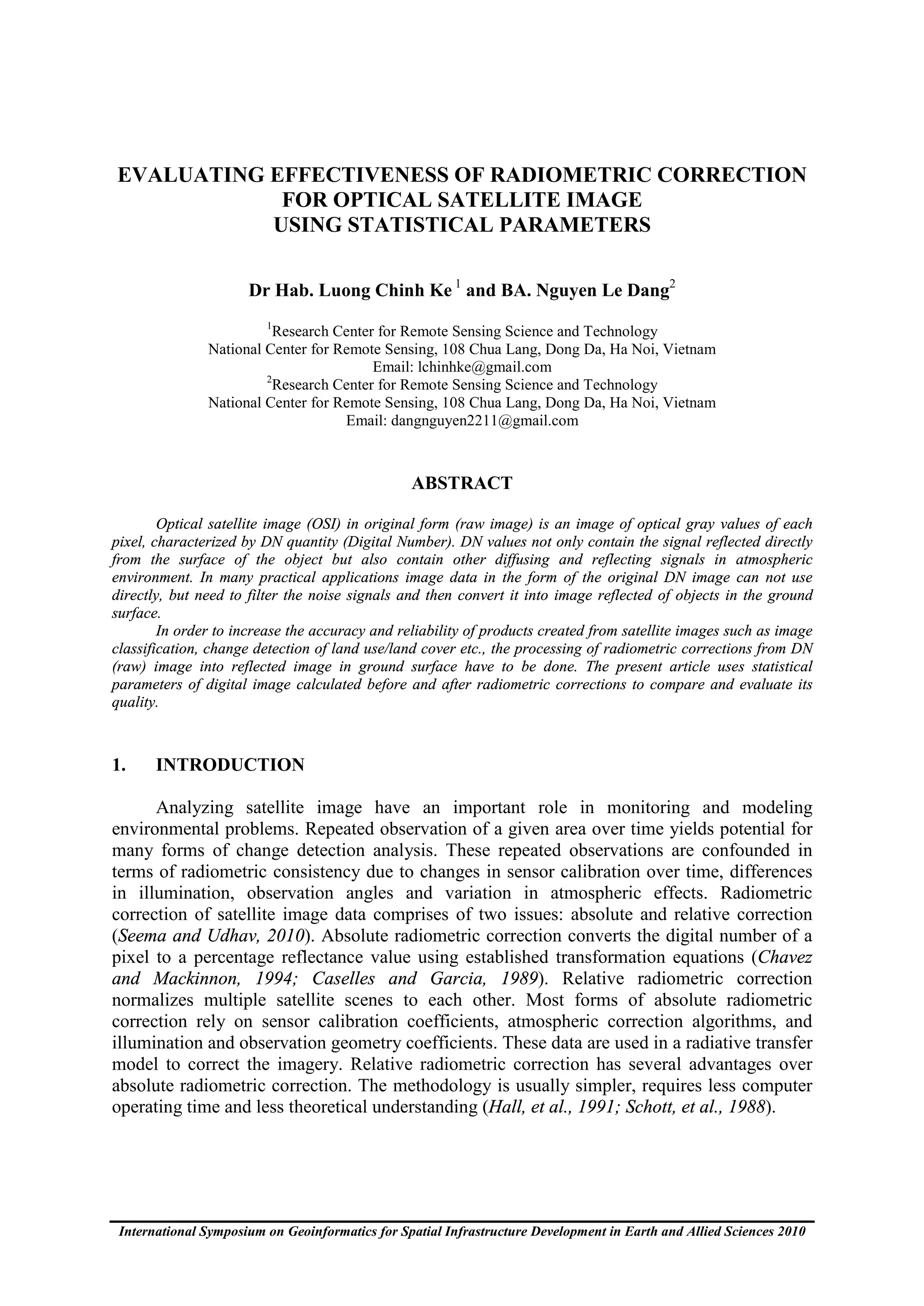 EVALUATING EFFECTIVENESS OF RADIOMETRIC CORRECTION
            FOR OPTICAL SATELLITE IMAGE
           USING STATISTICAL PARAMETERS

                      Dr Hab. Luong Chinh Ke 1 and BA. Nguyen Le Dang2
                         1
                         Research Center for Remote Sensing Science and Technology
               National Center for Remote Sensing, 108 Chua Lang, Dong Da, Ha Noi, Vietnam
                                        Email: lchinhke@gmail.com
                        2
                         Research Center for Remote Sensing Science and Technology
               National Center for Remote Sensing, 108 Chua Lang, Dong Da, Ha Noi, Vietnam
                                    Email: dangnguyen2211@gmail.com



                                                 ABSTRACT

        Optical satellite image (OSI) in original form (raw image) is an image of optical gray values of each
pixel, characterized by DN quantity (Digital Number). DN values not only contain the signal reflected directly
from the surface of the object but also contain other diffusing and reflecting signals in atmospheric
environment. In many practical applications image data in the form of the original DN image can not use
directly, but need to filter the noise signals and then convert it into image reflected of objects in the ground
surface.
        In order to increase the accuracy and reliability of products created from satellite images such as image
classification, change detection of land use/land cover etc., the processing of radiometric corrections from DN
(raw) image into reflected image in ground surface have to be done. The present article uses statistical
parameters of digital image calculated before and after radiometric corrections to compare and evaluate its
quality.



1.     INTRODUCTION

      Analyzing satellite image have an important role in monitoring and modeling
environmental problems. Repeated observation of a given area over time yields potential for
many forms of change detection analysis. These repeated observations are confounded in
terms of radiometric consistency due to changes in sensor calibration over time, differences
in illumination, observation angles and variation in atmospheric effects. Radiometric
correction of satellite image data comprises of two issues: absolute and relative correction
(Seema and Udhav, 2010). Absolute radiometric correction converts the digital number of a
pixel to a percentage reflectance value using established transformation equations (Chavez
and Mackinnon, 1994; Caselles and Garcia, 1989). Relative radiometric correction
normalizes multiple satellite scenes to each other. Most forms of absolute radiometric
correction rely on sensor calibration coefficients, atmospheric correction algorithms, and
illumination and observation geometry coefficients. These data are used in a radiative transfer
model to correct the imagery. Relative radiometric correction has several advantages over
absolute radiometric correction. The methodology is usually simpler, requires less computer
operating time and less theoretical understanding (Hall, et al., 1991; Schott, et al., 1988).




 International Symposium on Geoinformatics for Spatial Infrastructure Development in Earth and Allied Sciences 2010
 