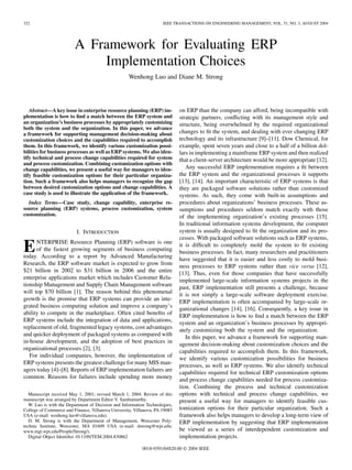 322                                                                  IEEE TRANSACTIONS ON ENGINEERING MANAGEMENT, VOL. 51, NO. 3, AUGUST 2004




                         A Framework for Evaluating ERP
                             Implementation Choices
                                                    Wenhong Luo and Diane M. Strong




   Abstract—A key issue in enterprise resource planning (ERP) im-            on ERP than the company can afford, being incompatible with
plementation is how to ﬁnd a match between the ERP system and                strategic partners, conﬂicting with its management style and
an organization’s business processes by appropriately customizing            structure, being overwhelmed by the required organizational
both the system and the organization. In this paper, we advance
a framework for supporting management decision-making about                  changes to ﬁt the system, and dealing with ever changing ERP
customization choices and the capabilities required to accomplish            technology and its infrastructure [9]–[11]. Dow Chemical, for
them. In this framework, we identify various customization possi-            example, spent seven years and close to a half of a billion dol-
bilities for business processes as well as ERP systems. We also iden-        lars in implementing a mainframe ERP system and then realized
tify technical and process change capabilities required for system           that a client-server architecture would be more appropriate [12].
and process customization. Combining customization options with
change capabilities, we present a useful way for managers to iden-              Any successful ERP implementation requires a ﬁt between
tify feasible customization options for their particular organiza-           the ERP system and the organizational processes it supports
tion. Such a framework also helps managers to recognize the gap              [13], [14]. An important characteristic of ERP systems is that
between desired customization options and change capabilities. A             they are packaged software solutions rather than customized
case study is used to illustrate the application of the framework.           systems. As such, they come with built-in assumptions and
  Index Terms—Case study, change capability, enterprise re-                  procedures about organizations’ business processes. These as-
source planning (ERP) systems, process customization, system                 sumptions and procedures seldom match exactly with those
customization.                                                               of the implementing organization’s existing processes [15].
                                                                             In traditional information systems development, the computer
                          I. INTRODUCTION                                    system is usually designed to ﬁt the organization and its pro-
                                                                             cesses. With packaged software solutions such as ERP systems,

E     NTERPRISE Resource Planning (ERP) software is one
      of the fastest growing segments of business computing
today. According to a report by Advanced Manufacturing
                                                                             it is difﬁcult to completely mold the system to ﬁt existing
                                                                             business processes. In fact, many researchers and practitioners
                                                                             have suggested that it is easier and less costly to mold busi-
Research, the ERP software market is expected to grow from
                                                                             ness processes to ERP systems rather than vice versa [12],
$21 billion in 2002 to $31 billion in 2006 and the entire                    [13]. Thus, even for those companies that have successfully
enterprise applications market which includes Customer Rela-                 implemented large-scale information systems projects in the
tionship Management and Supply Chain Management software                     past, ERP implementation still presents a challenge, because
will top $70 billion [1]. The reason behind this phenomenal                  it is not simply a large-scale software deployment exercise.
growth is the promise that ERP systems can provide an inte-                  ERP implementation is often accompanied by large-scale or-
grated business computing solution and improve a company’s                   ganizational changes [14], [16]. Consequently, a key issue in
ability to compete in the marketplace. Often cited beneﬁts of                ERP implementation is how to ﬁnd a match between the ERP
ERP systems include the integration of data and applications,                system and an organization’s business processes by appropri-
replacement of old, fragmented legacy systems, cost advantages               ately customizing both the system and the organization.
and quicker deployment of packaged systems as compared with                     In this paper, we advance a framework for supporting man-
in-house development, and the adoption of best practices in                  agement decision-making about customization choices and the
organizational processes [2], [3].                                           capabilities required to accomplish them. In this framework,
   For individual companies, however, the implementation of                  we identify various customization possibilities for business
ERP systems presents the greatest challenge for many MIS man-                processes, as well as ERP systems. We also identify technical
agers today [4]–[8]. Reports of ERP implementation failures are              capabilities required for technical ERP customization options
common. Reasons for failures include spending more money                     and process change capabilities needed for process customiza-
                                                                             tion. Combining the process and technical customization
   Manuscript received May 1, 2001; revised March 1, 2004. Review of this    options with technical and process change capabilities, we
manuscript was arranged by Department Editor V. Sambamurthy.                 present a useful way for managers to identify feasible cus-
   W. Luo is with the Department of Decision and Information Technologies,
College of Commerce and Finance, Villanova University, Villanova, PA 19085   tomization options for their particular organization. Such a
USA (e-mail: wenhong.luo@villanova.edu).                                     framework also helps managers to develop a long-term view of
   D. M. Strong is with the Department of Management, Worcester Poly-        ERP implementation by suggesting that ERP implementation
technic Institute, Worcester, MA 01609 USA (e-mail: dstrong@wpi.edu;
www.mgt.wpi.edu/People/Strong/).                                             be viewed as a series of interdependent customization and
   Digital Object Identiﬁer 10.1109/TEM.2004.830862                          implementation projects.
                                                           0018-9391/04$20.00 © 2004 IEEE
 