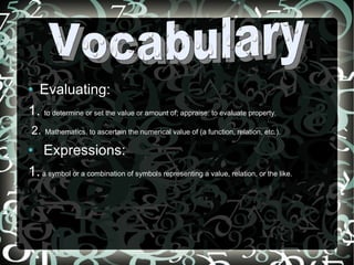 Evaluating:  1.  to determine or set the value or amount of; appraise: to evaluate property.  2.   Mathematics. to ascertain the numerical value of (a function, relation, etc.).  Expressions: 1.  a symbol or a combination of symbols representing a value, relation, or the like. Vocabulary  